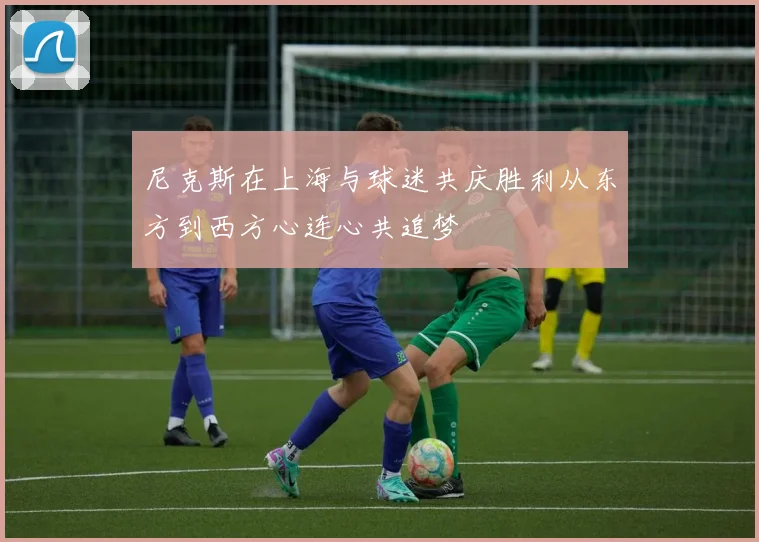 尼克斯在上海与球迷共庆胜利从东方到西方心连心共追梦