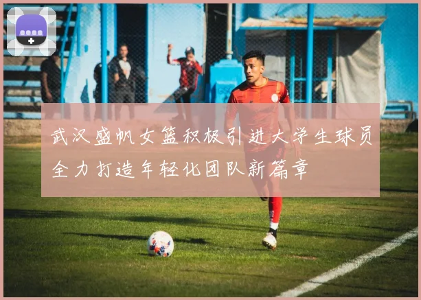 武汉盛帆女篮积极引进大学生球员全力打造年轻化团队新篇章