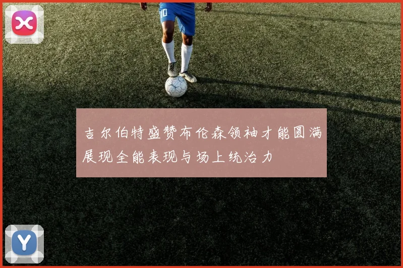 吉尔伯特盛赞布伦森领袖才能圆满展现全能表现与场上统治力