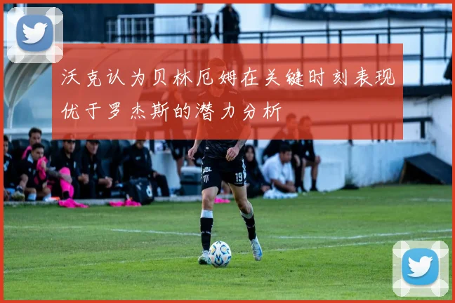 沃克认为贝林厄姆在关键时刻表现优于罗杰斯的潜力分析