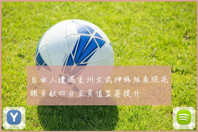 自由人遭遇金州女武神韩旭表现亮眼贡献四分正负值显著提升