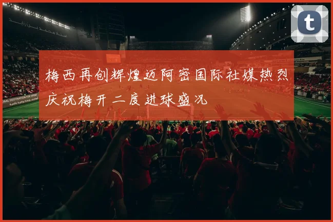 梅西再创辉煌迈阿密国际社媒热烈庆祝梅开二度进球盛况