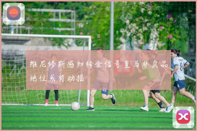 维尼修斯感知转会信号皇马非卖品地位或将动摇