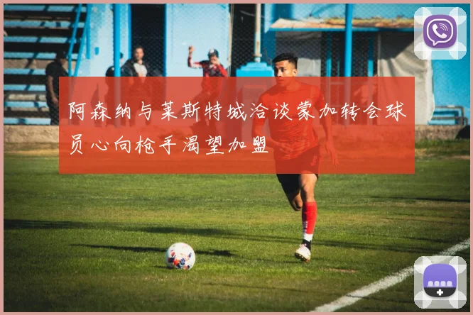 阿森纳与莱斯特城洽谈蒙加转会球员心向枪手渴望加盟