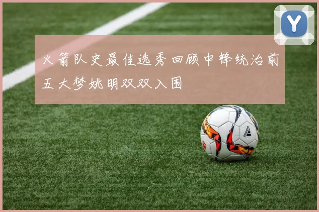 火箭队史最佳选秀回顾中锋统治前五大梦姚明双双入围